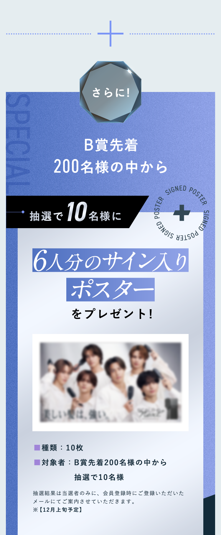 さらに!B賞先着200名様の中から抽選で10名様に6人分のサイン入りポスターをプレゼント!■種類：10枚 ■対象者：B賞先着200名様の中から 抽選で10名様抽選結果は当選者のみに、会員登録時にご登録いただいたメールにてご案内させていただきます。※【12月上旬予定】