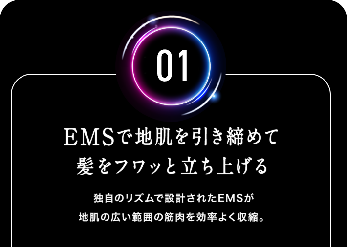 【01.EMSで地肌を引き締めて髪をフワッと立ち上げる】独自のリズムで設計されたEMSが地肌の広い範囲の筋肉を効率よく収縮。