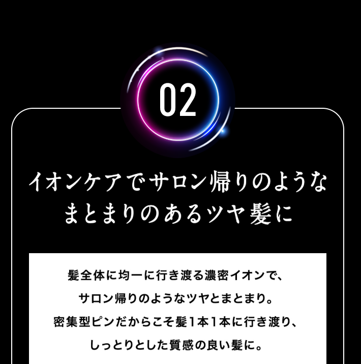 【02.イオンケアでサロン帰りのようなまとまりのあるツヤ髪に】髪全体に均一に行き渡る濃密イオンで、サロン帰りのようなツヤとまとまり。密集型ピンだからこそ髪１本１本に行き渡り、しっとりとした質感の良い髪に。