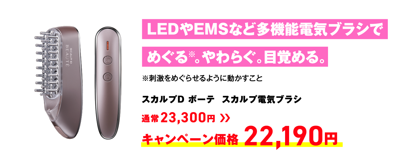 LEDやEMSなど多機能電気ブラシでめぐる※。やわらぐ。目覚める。 ※刺激をめぐらせるように動かすこと スカルプD ボーテ  スカルプ電気ブラシ 通常23,300円 → キャンペーン価格 22,190円