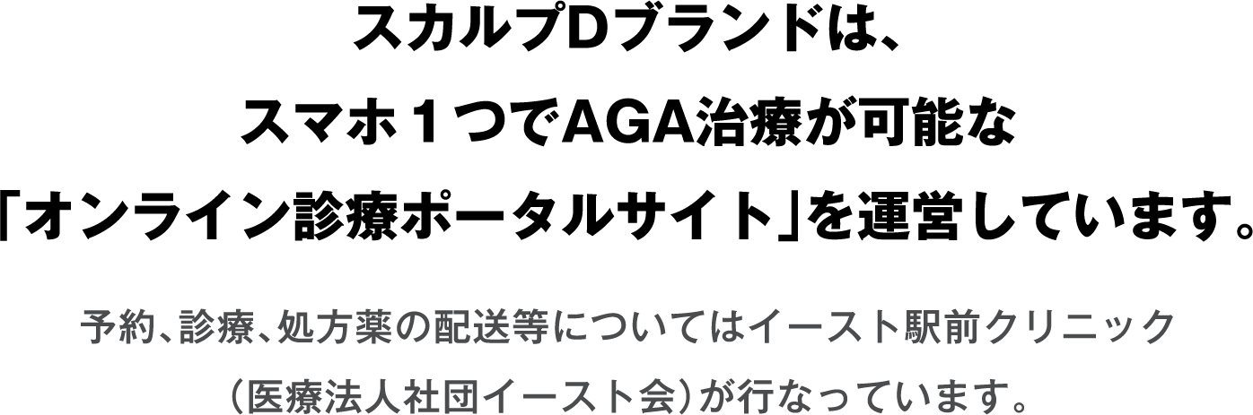 スカルプDブランドは、スマホ１つでAGA治療が可能な「オンライン診療ポータルサイト」を運営しています。予約、診療、処方薬の配送等についてはイースト駅前クリニック（医療法人社団イースト会）が行なっています。